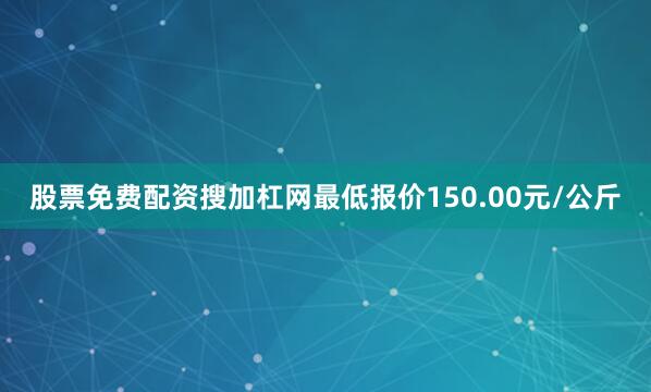 股票免费配资搜加杠网最低报价150.00元/公斤