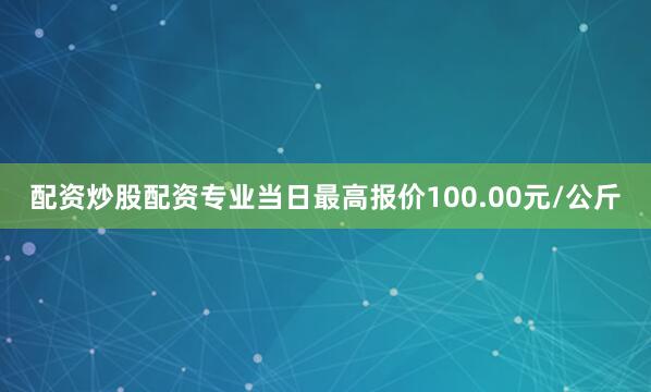 配资炒股配资专业当日最高报价100.00元/公斤