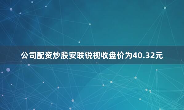 公司配资炒股安联锐视收盘价为40.32元