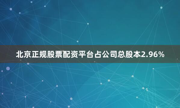北京正规股票配资平台占公司总股本2.96%