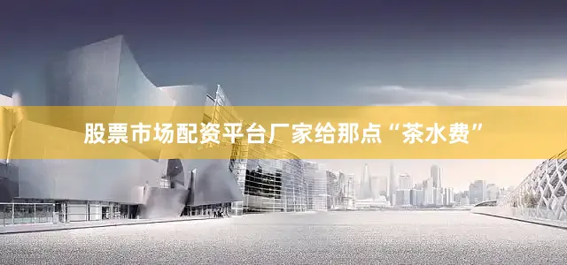 股票市场配资平台厂家给那点“茶水费”