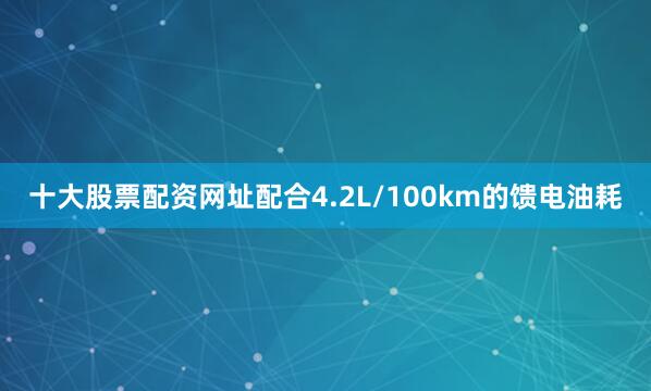 十大股票配资网址配合4.2L/100km的馈电油耗