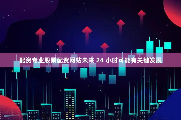 配资专业股票配资网站未来 24 小时可能有关键发展