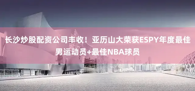 长沙炒股配资公司丰收！亚历山大荣获ESPY年度最佳男运动员+最佳NBA球员