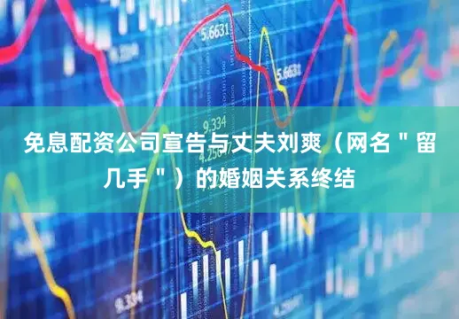 免息配资公司宣告与丈夫刘爽（网名＂留几手＂）的婚姻关系终结