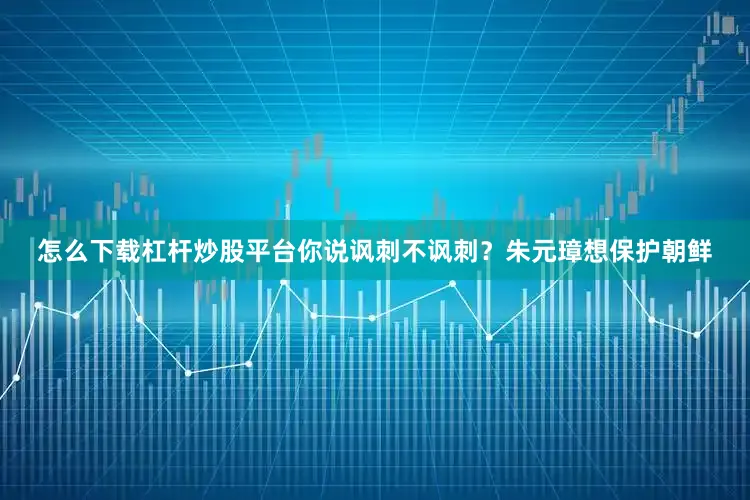 怎么下载杠杆炒股平台你说讽刺不讽刺？朱元璋想保护朝鲜
