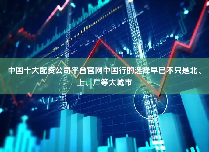 中国十大配资公司平台官网中国行的选择早已不只是北、上、广等大城市