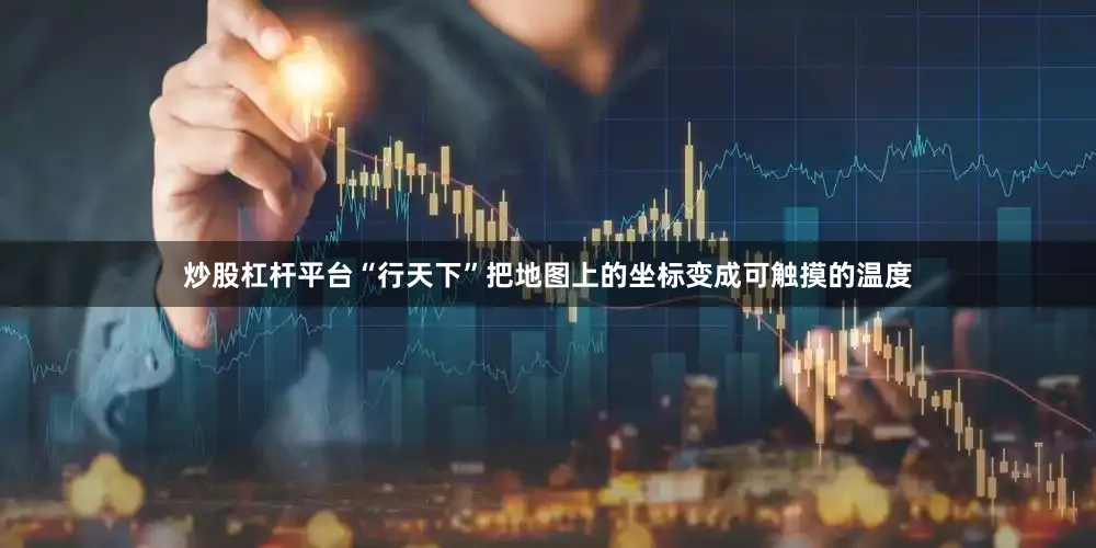 炒股杠杆平台“行天下”把地图上的坐标变成可触摸的温度