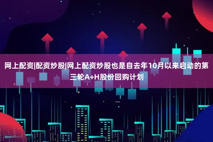 网上配资|配资炒股|网上配资炒股也是自去年10月以来启动的第三轮A+H股份回购计划