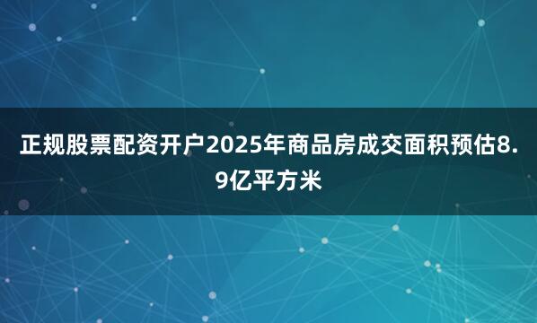 正规股票配资开户2025年商品房成交面积预估8.9亿平方米