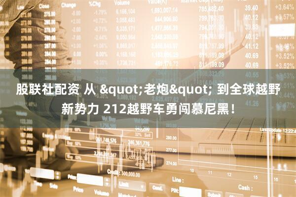 股联社配资 从 "老炮" 到全球越野新势力 212越野车勇闯慕尼黑！