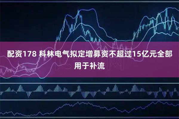 配资178 科林电气拟定增募资不超过15亿元全部用于补流