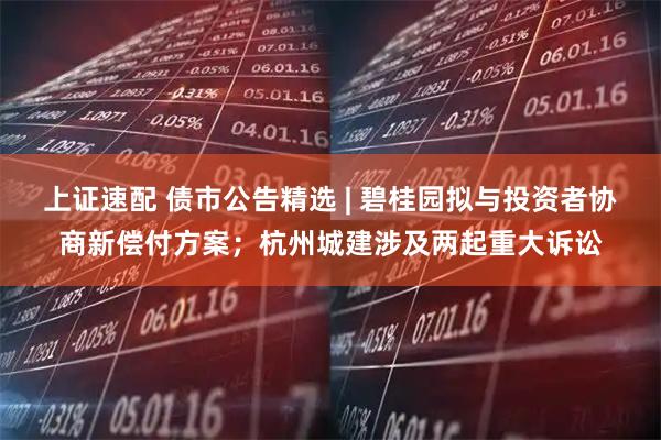 上证速配 债市公告精选 | 碧桂园拟与投资者协商新偿付方案；杭州城建涉及两起重大诉讼