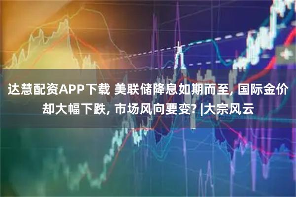 达慧配资APP下载 美联储降息如期而至, 国际金价却大幅下跌, 市场风向要变? |大宗风云