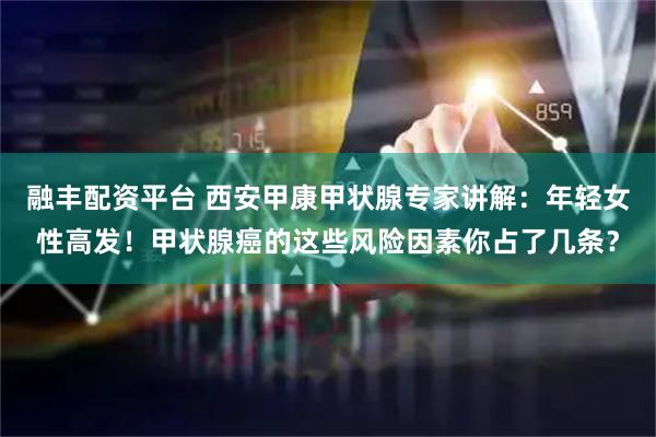 融丰配资平台 西安甲康甲状腺专家讲解：年轻女性高发！甲状腺癌的这些风险因素你占了几条？