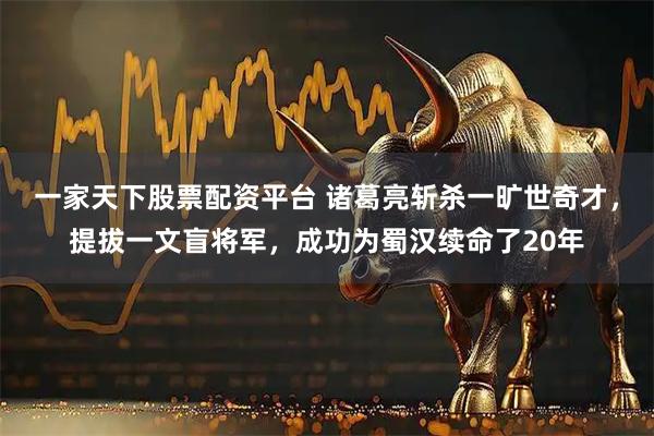 一家天下股票配资平台 诸葛亮斩杀一旷世奇才，提拔一文盲将军，成功为蜀汉续命了20年