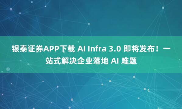 银泰证券APP下载 AI Infra 3.0 即将发布！一站式解决企业落地 AI 难题