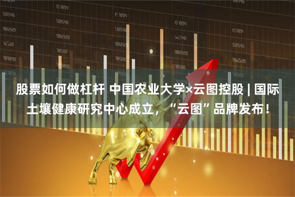 股票如何做杠杆 中国农业大学×云图控股 | 国际土壤健康研究中心成立，“云图”品牌发布！