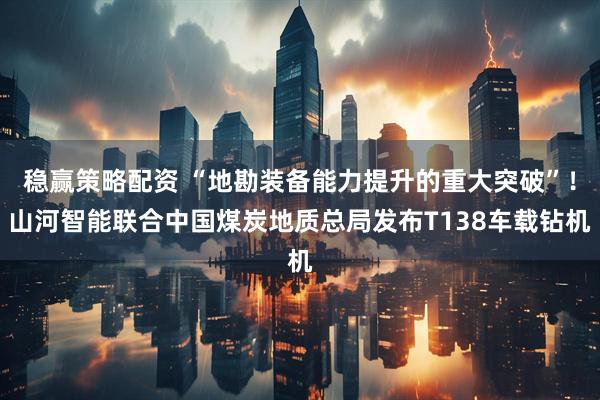 稳赢策略配资 “地勘装备能力提升的重大突破”！山河智能联合中国煤炭地质总局发布T138车载钻机