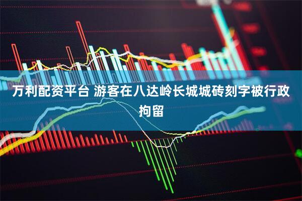 万利配资平台 游客在八达岭长城城砖刻字被行政拘留