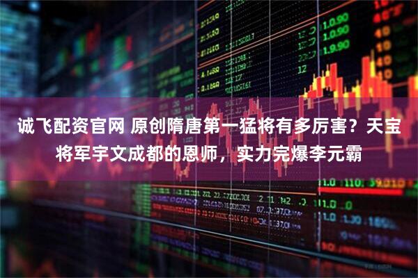 诚飞配资官网 原创隋唐第一猛将有多厉害？天宝将军宇文成都的恩师，实力完爆李元霸