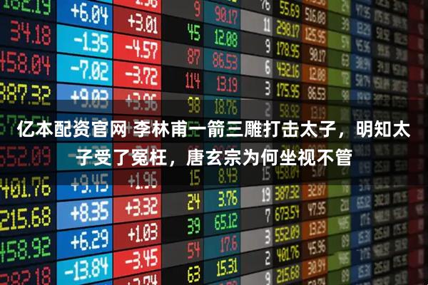 亿本配资官网 李林甫一箭三雕打击太子，明知太子受了冤枉，唐玄宗为何坐视不管