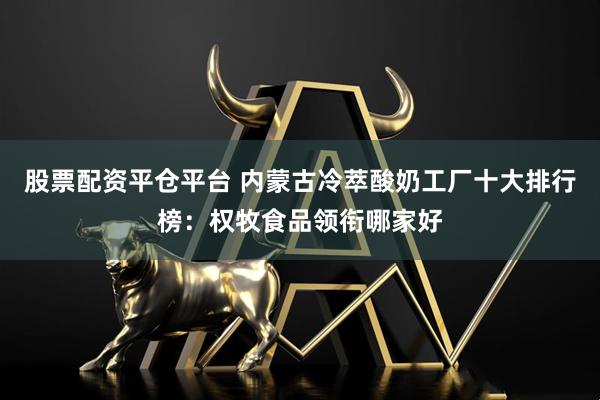股票配资平仓平台 内蒙古冷萃酸奶工厂十大排行榜：权牧食品领衔哪家好