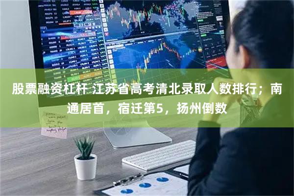 股票融资杠杆 江苏省高考清北录取人数排行；南通居首，宿迁第5，扬州倒数