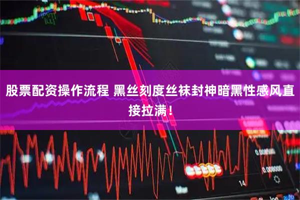 股票配资操作流程 黑丝刻度丝袜封神暗黑性感风直接拉满！