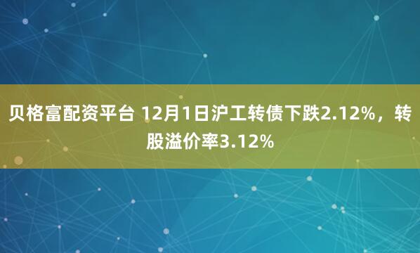 贝格富配资平台 12月1日沪工转债下跌2.12%，转股溢价率3.12%