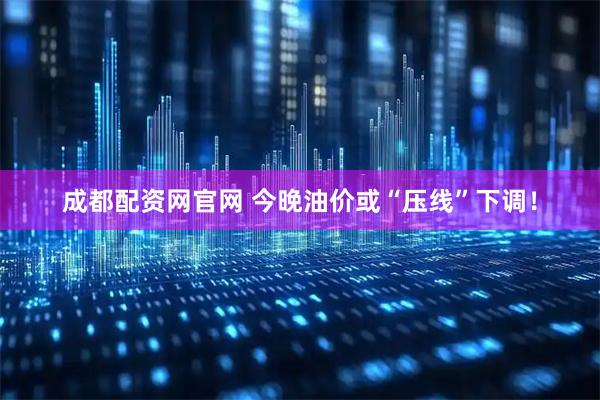 成都配资网官网 今晚油价或“压线”下调！