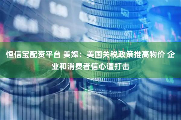 恒信宝配资平台 美媒：美国关税政策推高物价 企业和消费者信心遭打击