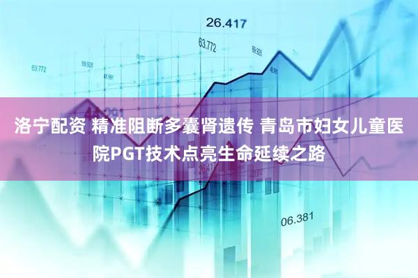 洛宁配资 精准阻断多囊肾遗传 青岛市妇女儿童医院PGT技术点亮生命延续之路
