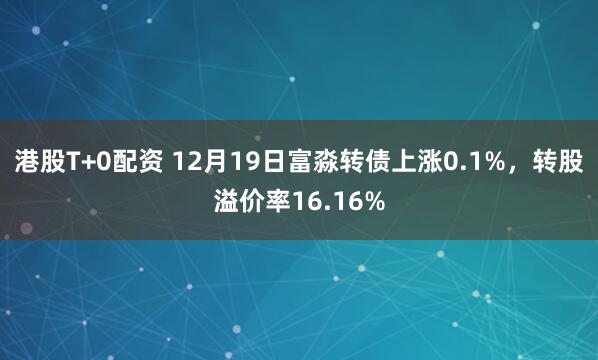 港股T+0配资 12月19日富淼转债上涨0.1%，转股溢价率16.16%