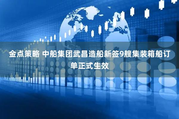 金点策略 中船集团武昌造船新签9艘集装箱船订单正式生效