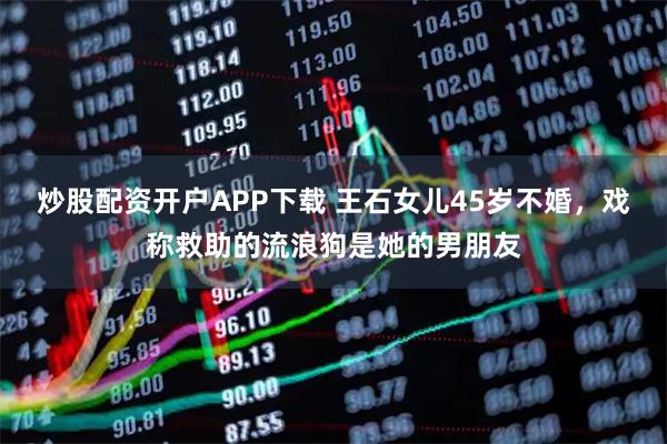 炒股配资开户APP下载 王石女儿45岁不婚，戏称救助的流浪狗是她的男朋友