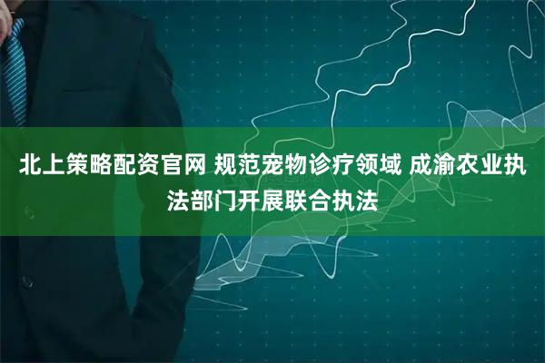 北上策略配资官网 规范宠物诊疗领域 成渝农业执法部门开展联合执法