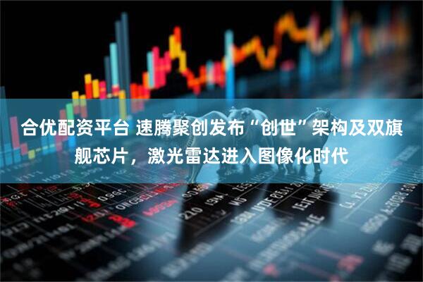 合优配资平台 速腾聚创发布“创世”架构及双旗舰芯片，激光雷达进入图像化时代