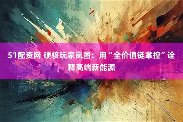 51配资网 硬核玩家岚图：用“全价值链掌控”诠释高端新能源