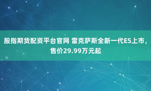 股指期货配资平台官网 雷克萨斯全新一代ES上市，售价29.99万元起