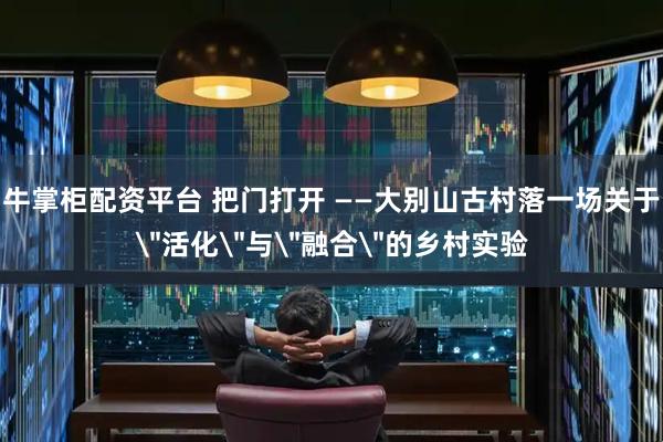 牛掌柜配资平台 把门打开 ——大别山古村落一场关于＂活化＂与＂融合＂的乡村实验