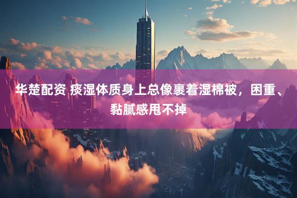 华楚配资 痰湿体质身上总像裹着湿棉被，困重、黏腻感甩不掉